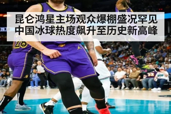 昆仑鸿星主场观众爆棚盛况罕见 中国冰球热度飙升至历史新高峰